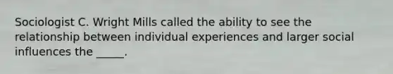 Sociologist C. Wright Mills called the ability to see the relationship between individual experiences and larger social influences the _____.​