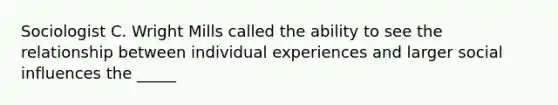 Sociologist C. Wright Mills called the ability to see the relationship between individual experiences and larger social influences the _____