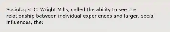 Sociologist C. Wright Mills, called the ability to see the relationship between individual experiences and larger, social influences, the: