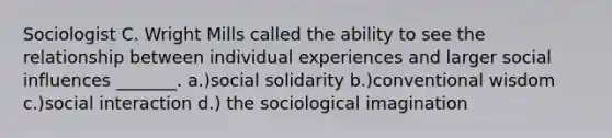 Sociologist C. Wright Mills called the ability to see the relationship between individual experiences and larger <a href='https://www.questionai.com/knowledge/kO4dMbNCii-social-influence' class='anchor-knowledge'>social influence</a>s _______. a.)social solidarity b.)conventional wisdom c.)social interaction d.) the <a href='https://www.questionai.com/knowledge/kluALyMFM5-sociological-imagination' class='anchor-knowledge'>sociological imagination</a>