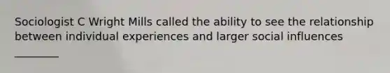 Sociologist C Wright Mills called the ability to see the relationship between individual experiences and larger social influences ________