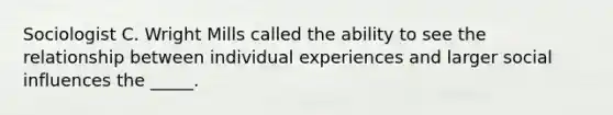 Sociologist C. Wright Mills called the ability to see the relationship between individual experiences and larger social influences the _____.