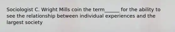 Sociologist C. Wright Mills coin the term______ for the ability to see the relationship between individual experiences and the largest society