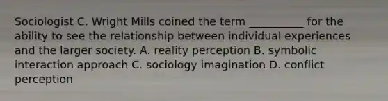 Sociologist C. Wright Mills coined the term __________ for the ability to see the relationship between individual experiences and the larger society. A. reality perception B. symbolic interaction approach C. sociology imagination D. conflict perception