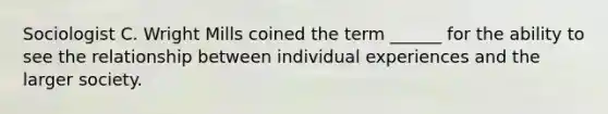 Sociologist C. Wright Mills coined the term ______ for the ability to see the relationship between individual experiences and the larger society.
