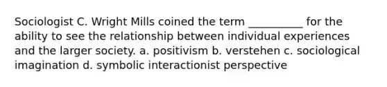 Sociologist C. Wright Mills coined the term __________ for the ability to see the relationship between individual experiences and the larger society. a. positivism b. verstehen c. sociological imagination d. symbolic interactionist perspective