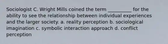 Sociologist C. Wright Mills coined the term __________ for the ability to see the relationship between individual experiences and the larger society. a. reality perception b. sociological imagination c. symbolic interaction approach d. conflict perception