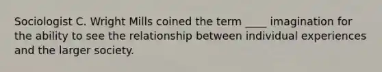 Sociologist C. Wright Mills coined the term ____ imagination for the ability to see the relationship between individual experiences and the larger society.