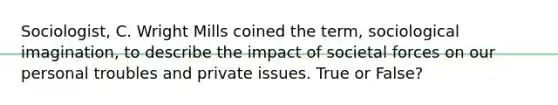 Sociologist, C. Wright Mills coined the term, sociological imagination, to describe the impact of societal forces on our personal troubles and private issues. True or False?