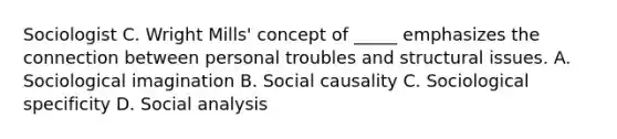 Sociologist C. Wright Mills' concept of _____ emphasizes the connection between personal troubles and structural issues. A. Sociological imagination B. Social causality C. Sociological specificity D. Social analysis