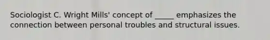 Sociologist C. Wright Mills' concept of _____ emphasizes the connection between personal troubles and structural issues.