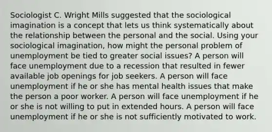 Sociologist C. Wright Mills suggested that the sociological imagination is a concept that lets us think systematically about the relationship between the personal and the social. Using your sociological imagination, how might the personal problem of unemployment be tied to greater social issues? A person will face unemployment due to a recession that resulted in fewer available job openings for job seekers. A person will face unemployment if he or she has mental health issues that make the person a poor worker. A person will face unemployment if he or she is not willing to put in extended hours. A person will face unemployment if he or she is not sufficiently motivated to work.