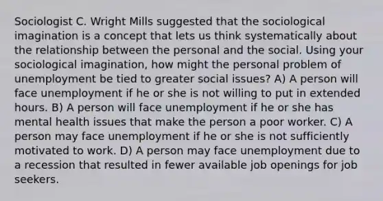 Sociologist C. Wright Mills suggested that the sociological imagination is a concept that lets us think systematically about the relationship between the personal and the social. Using your sociological imagination, how might the personal problem of unemployment be tied to greater social issues? A) A person will face unemployment if he or she is not willing to put in extended hours. B) A person will face unemployment if he or she has mental health issues that make the person a poor worker. C) A person may face unemployment if he or she is not sufficiently motivated to work. D) A person may face unemployment due to a recession that resulted in fewer available job openings for job seekers.