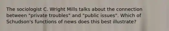 The sociologist C. Wright Mills talks about the connection between "private troubles" and "public issues". Which of Schudson's functions of news does this best illustrate?