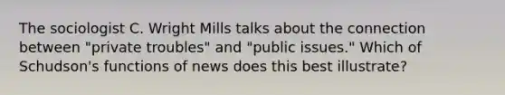 The sociologist C. Wright Mills talks about the connection between "private troubles" and "public issues." Which of Schudson's functions of news does this best illustrate?