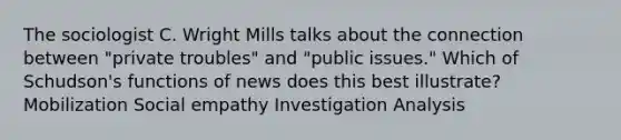 The sociologist C. Wright Mills talks about the connection between "private troubles" and "public issues." Which of Schudson's functions of news does this best illustrate? Mobilization Social empathy Investigation Analysis