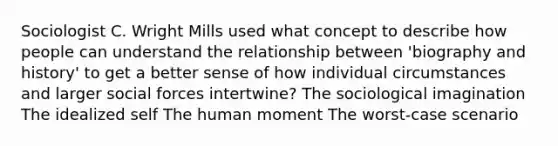 Sociologist C. Wright Mills used what concept to describe how people can understand the relationship between 'biography and history' to get a better sense of how individual circumstances and larger social forces intertwine? The sociological imagination The idealized self The human moment The worst-case scenario