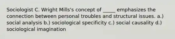 Sociologist C. Wright Mills's concept of _____ emphasizes the connection between personal troubles and structural issues. a.) social analysis b.) sociological specificity c.) social causality d.) sociological imagination