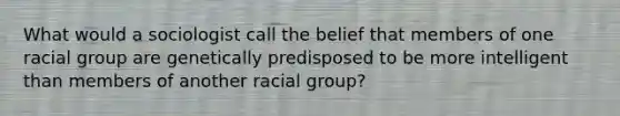 What would a sociologist call the belief that members of one racial group are genetically predisposed to be more intelligent than members of another racial group?