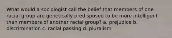 What would a sociologist call the belief that members of one racial group are genetically predisposed to be more intelligent than members of another racial group? a. prejudice b. discrimination c. racial passing d. pluralism