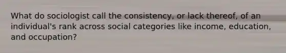 What do sociologist call the consistency, or lack thereof, of an individual's rank across social categories like income, education, and occupation?