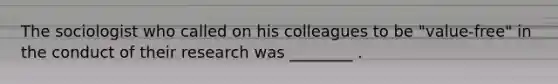 The sociologist who called on his colleagues to be "value-free" in the conduct of their research was ________ .