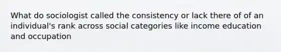 What do sociologist called the consistency or lack there of of an individual's rank across social categories like income education and occupation