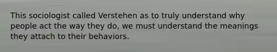 This sociologist called Verstehen as to truly understand why people act the way they do, we must understand the meanings they attach to their behaviors.