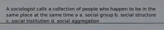 A sociologist calls a collection of people who happen to be in the same place at the same time a a. social group b. social structure c. social institution d. social aggregation