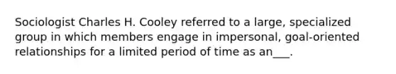 Sociologist Charles H. Cooley referred to a large, specialized group in which members engage in impersonal, goal-oriented relationships for a limited period of time as an___.