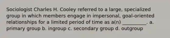 Sociologist Charles H. Cooley referred to a large, specialized group in which members engage in impersonal, goal-oriented relationships for a limited period of time as a(n) __________. a. primary group b. ingroup c. secondary group d. outgroup