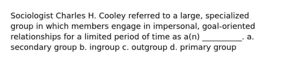 Sociologist Charles H. Cooley referred to a large, specialized group in which members engage in impersonal, goal-oriented relationships for a limited period of time as a(n) __________. a. secondary group b. ingroup c. outgroup d. primary group