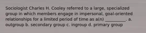 Sociologist Charles H. Cooley referred to a large, specialized group in which members engage in impersonal, goal-oriented relationships for a limited period of time as a(n) __________. a. outgroup b. secondary group c. ingroup d. primary group