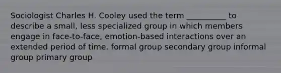 Sociologist Charles H. Cooley used the term __________ to describe a small, less specialized group in which members engage in face-to-face, emotion-based interactions over an extended period of time. formal group secondary group informal group primary group