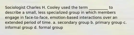 Sociologist Charles H. Cooley used the term __________ to describe a small, less specialized group in which members engage in face-to-face, emotion-based interactions over an extended period of time. a. secondary group b. primary group c. informal group d. formal group