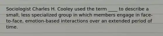 Sociologist Charles H. Cooley used the term ____ to describe a small, less specialized group in which members engage in face-to-face, emotion-based interactions over an extended period of time.