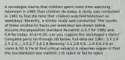 A sociologist claims that children spent more time watching television in 1981 than children do today. A study was conducted in 1981 to find the time that children watched television on weekdays.​ Recently, a similar study was conducted. The results of these studies​ (in hours per​ weekday) are shown below. Assume the population standard deviation is 0.7 for 1981 and 0.8 for today. At α=​0.05, can you support the​ sociologist's claim? Complete parts​ (a) through​ (d) below. Full data set 1981: 3.3 2.6 2.5 2.4.....3.5 2.7 3.4 2.8 Recently: 2.1 2.6 0.6...2.9 0.6 2.6 a) claim & H0 & Ha b) find critical value(s) & rejection region c) Find the standardized test statistic z d) reject or fail to reject