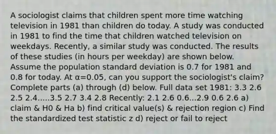 A sociologist claims that children spent more time watching television in 1981 than children do today. A study was conducted in 1981 to find the time that children watched television on weekdays.​ Recently, a similar study was conducted. The results of these studies​ (in hours per​ weekday) are shown below. Assume the population <a href='https://www.questionai.com/knowledge/kqGUr1Cldy-standard-deviation' class='anchor-knowledge'>standard deviation</a> is 0.7 for 1981 and 0.8 for today. At α=​0.05, can you support the​ sociologist's claim? Complete parts​ (a) through​ (d) below. Full data set 1981: 3.3 2.6 2.5 2.4.....3.5 2.7 3.4 2.8 Recently: 2.1 2.6 0.6...2.9 0.6 2.6 a) claim & H0 & Ha b) find critical value(s) & rejection region c) Find the standardized test statistic z d) reject or fail to reject