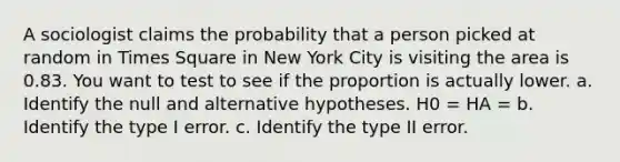 A sociologist claims the probability that a person picked at random in Times Square in New York City is visiting the area is 0.83. You want to test to see if the proportion is actually lower. a. Identify the null and alternative hypotheses. H0 = HA = b. Identify the type I error. c. Identify the type II error.