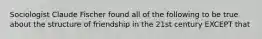 Sociologist Claude Fischer found all of the following to be true about the structure of friendship in the 21st century EXCEPT that