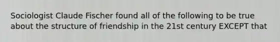 Sociologist Claude Fischer found all of the following to be true about the structure of friendship in the 21st century EXCEPT that