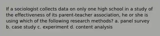 If a sociologist collects data on only one high school in a study of the effectiveness of its parent-teacher association, he or she is using which of the following research methods? a. panel survey b. case study c. experiment d. content analysis