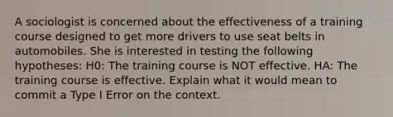 A sociologist is concerned about the effectiveness of a training course designed to get more drivers to use seat belts in automobiles. She is interested in testing the following hypotheses: H0: The training course is NOT effective. HA: The training course is effective. Explain what it would mean to commit a Type I Error on the context.