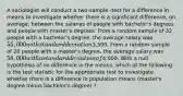 A sociologist will conduct a two-sample -test for a difference in means to investigate whether there is a significant difference, on average, between the salaries of people with bachelor's degrees and people with master's degrees. From a random sample of 32 people with a bachelor's degree, the average salary was 55,000 with standard deviation3,500. From a random sample of 28 people with a master's degree, the average salary was 58,000 with a standard deviation of4,000. With a null hypothesis of no difference in the means, which of the following is the test statistic for the appropriate test to investigate whether there is a difference in population means (master's degree minus bachelor's degree) ?