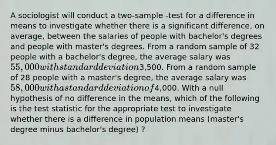 A sociologist will conduct a two-sample -test for a difference in means to investigate whether there is a significant difference, on average, between the salaries of people with bachelor's degrees and people with master's degrees. From a random sample of 32 people with a bachelor's degree, the average salary was 55,000 with standard deviation3,500. From a random sample of 28 people with a master's degree, the average salary was 58,000 with a standard deviation of4,000. With a null hypothesis of no difference in the means, which of the following is the test statistic for the appropriate test to investigate whether there is a difference in population means (master's degree minus bachelor's degree) ?