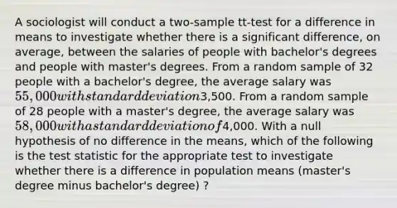 A sociologist will conduct a two-sample tt-test for a difference in means to investigate whether there is a significant difference, on average, between the salaries of people with bachelor's degrees and people with master's degrees. From a random sample of 32 people with a bachelor's degree, the average salary was 55,000 with standard deviation3,500. From a random sample of 28 people with a master's degree, the average salary was 58,000 with a standard deviation of4,000. With a null hypothesis of no difference in the means, which of the following is the test statistic for the appropriate test to investigate whether there is a difference in population means (master's degree minus bachelor's degree) ?