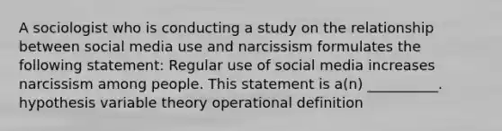 A sociologist who is conducting a study on the relationship between social media use and narcissism formulates the following statement: Regular use of social media increases narcissism among people. This statement is a(n) __________. hypothesis variable theory operational definition