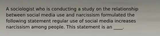 A sociologist who is <a href='https://www.questionai.com/knowledge/kTjTc8C9VY-conducting-a-study' class='anchor-knowledge'>conducting a study</a> on the relationship between social media use and narcissism formulated the following statement regular use of social media increases narcissism among people. This statement is an ____.