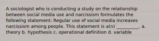 A sociologist who is conducting a study on the relationship between social media use and narcissism formulates the following statement: Regular use of social media increases narcissism among people. This statement is a(n) __________. a. theory b. hypothesis c. operational definition d. variable