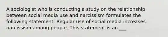 A sociologist who is conducting a study on the relationship between social media use and narcissism formulates the following statement: Regular use of social media increases narcissism among people. This statement is an ___